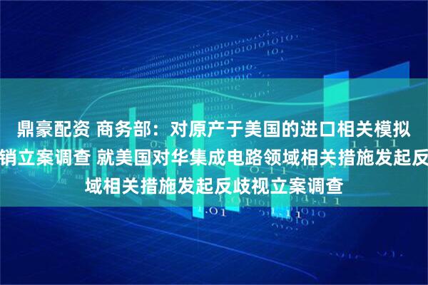 鼎豪配资 商务部：对原产于美国的进口相关模拟芯片发起反倾销立案调查 就美国对华集成电路领域相关措施发起反歧视立案调查