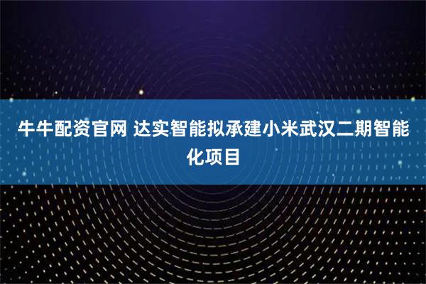牛牛配资官网 达实智能拟承建小米武汉二期智能化项目
