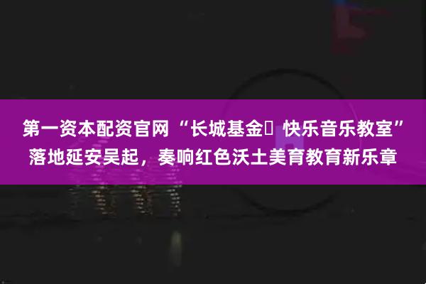 第一资本配资官网 “长城基金・快乐音乐教室”落地延安吴起，奏响红色沃土美育教育新乐章