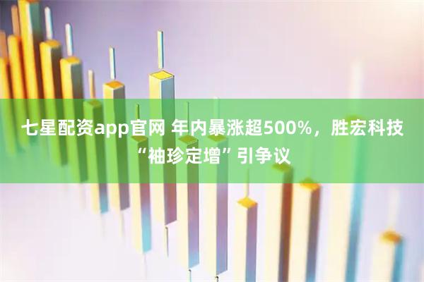 七星配资app官网 年内暴涨超500%，胜宏科技“袖珍定增”引争议