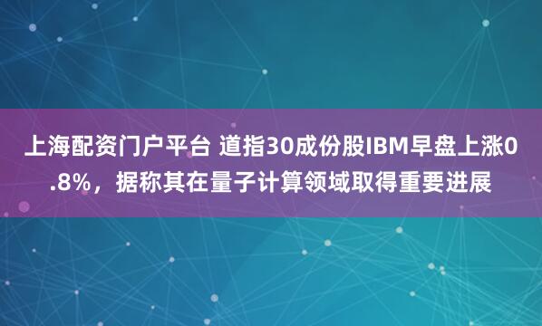 上海配资门户平台 道指30成份股IBM早盘上涨0.8%，据称其在量子计算领域取得重要进展