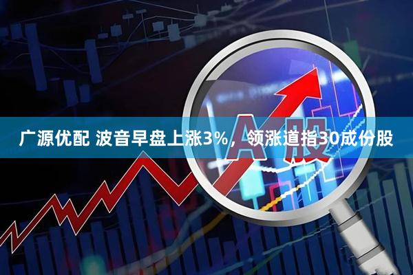 广源优配 波音早盘上涨3%，领涨道指30成份股