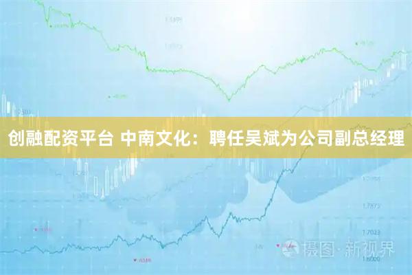 创融配资平台 中南文化：聘任吴斌为公司副总经理