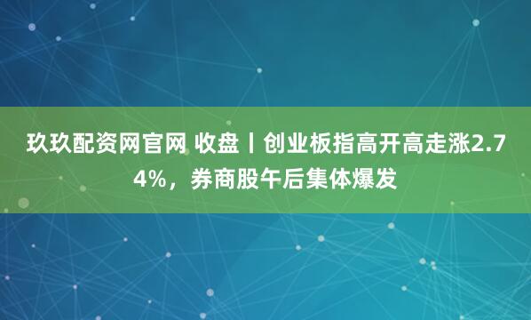 玖玖配资网官网 收盘丨创业板指高开高走涨2.74%，券商股午后集体爆发
