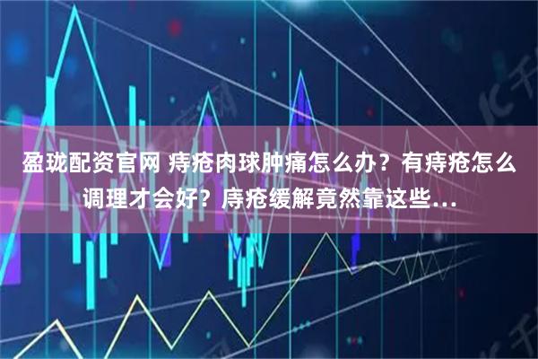 盈珑配资官网 痔疮肉球肿痛怎么办？有痔疮怎么调理才会好？庤疮缓解竟然靠这些…