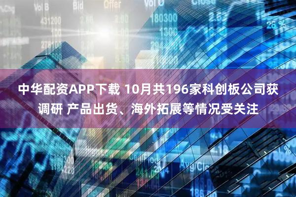 中华配资APP下载 10月共196家科创板公司获调研 产品出货、海外拓展等情况受关注