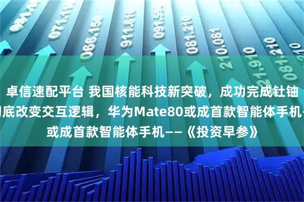 卓信速配平台 我国核能科技新突破，成功完成钍铀核燃料转换；彻底改变交互逻辑，华为Mate80或成首款智能体手机——《投资早参》