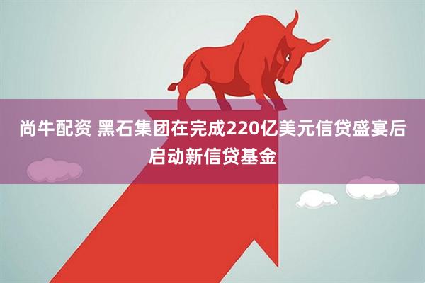尚牛配资 黑石集团在完成220亿美元信贷盛宴后启动新信贷基金