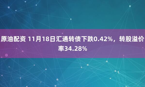 原油配资 11月18日汇通转债下跌0.42%，转股溢价率34.28%