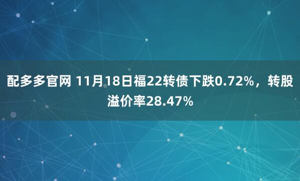 配多多官网 11月18日福22转债下跌0.72%，转股溢价率28.47%