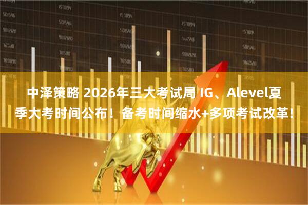 中泽策略 2026年三大考试局 IG、Alevel夏季大考时间公布！备考时间缩水+多项考试改革!