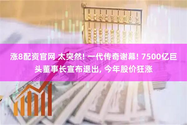 涨8配资官网 太突然! 一代传奇谢幕! 7500亿巨头董事长宣布退出, 今年股价狂涨