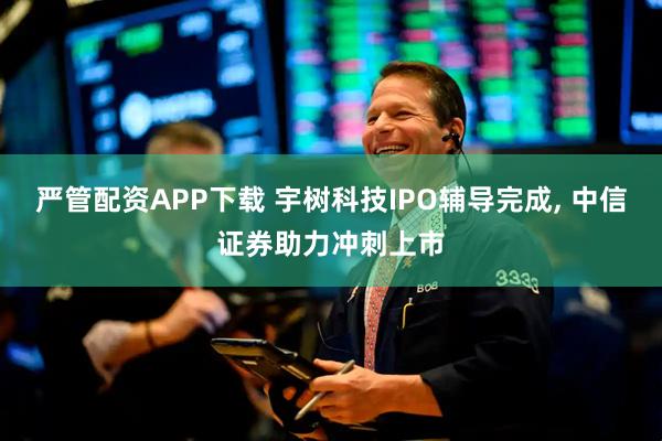 严管配资APP下载 宇树科技IPO辅导完成, 中信证券助力冲刺上市