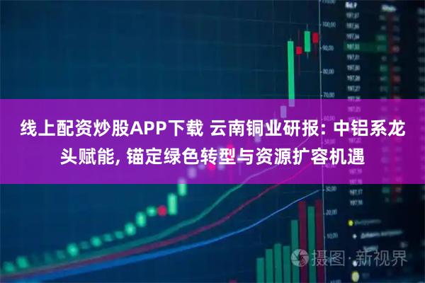 线上配资炒股APP下载 云南铜业研报: 中铝系龙头赋能, 锚定绿色转型与资源扩容机遇