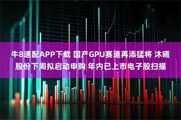牛8速配APP下载 国产GPU赛道再添猛将 沐曦股份下周拟启动申购 年内已上市电子股扫描