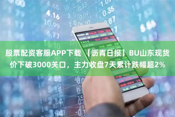 股票配资客服APP下载 【沥青日报】BU山东现货价下破3000关口,主力收盘7天累计跌幅超2%