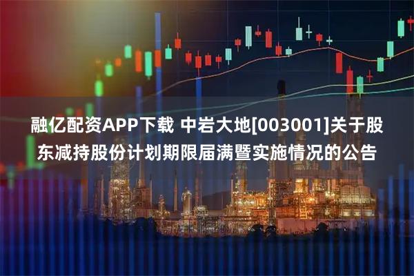 融亿配资APP下载 中岩大地[003001]关于股东减持股份计划期限届满暨实施情况的公告